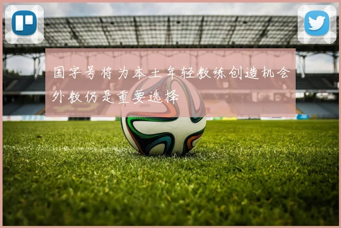 国字号将为本土年轻教练创造机会外教仍是重要选择