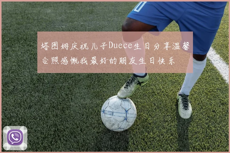 塔图姆庆祝儿子Duece生日分享温馨合照感慨我最好的朋友生日快乐