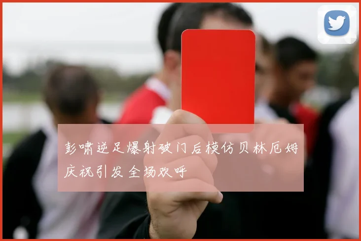 彭啸逆足爆射破门后模仿贝林厄姆庆祝引发全场欢呼