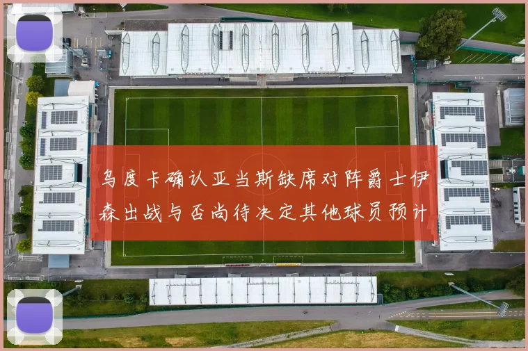 乌度卡确认亚当斯缺席对阵爵士伊森出战与否尚待决定其他球员预计均能参赛