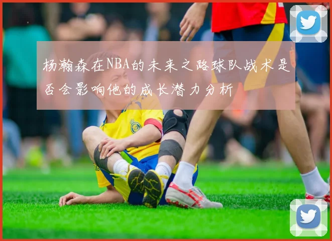 杨瀚森在NBA的未来之路球队战术是否会影响他的成长潜力分析