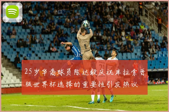 25岁华裔球员陈达毅庆祝库拉索晋级世界杯选择的重要性引发热议