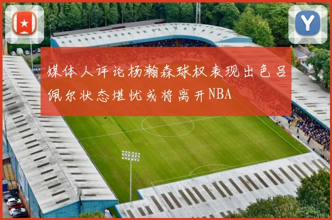 媒体人评论杨瀚森球权表现出色吕佩尔状态堪忧或将离开NBA