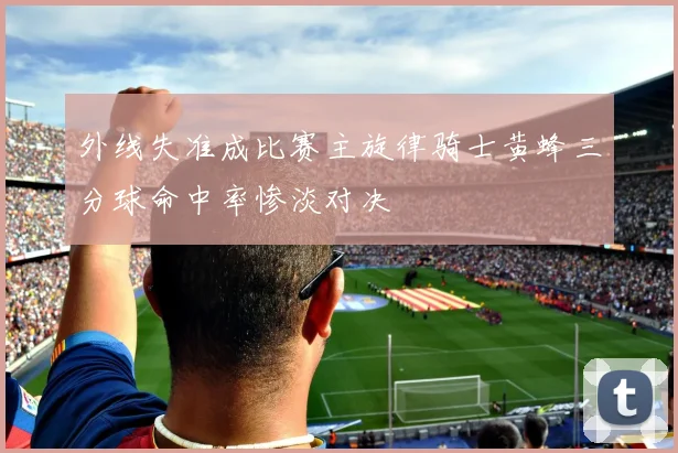 外线失准成比赛主旋律骑士黄蜂三分球命中率惨淡对决