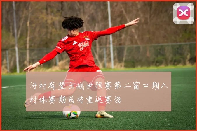 河村有望出战世预赛第二窗口期八村休赛期或将重返赛场