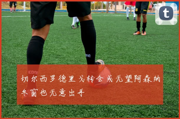 切尔西罗德里戈转会或无望阿森纳冬窗也无意出手