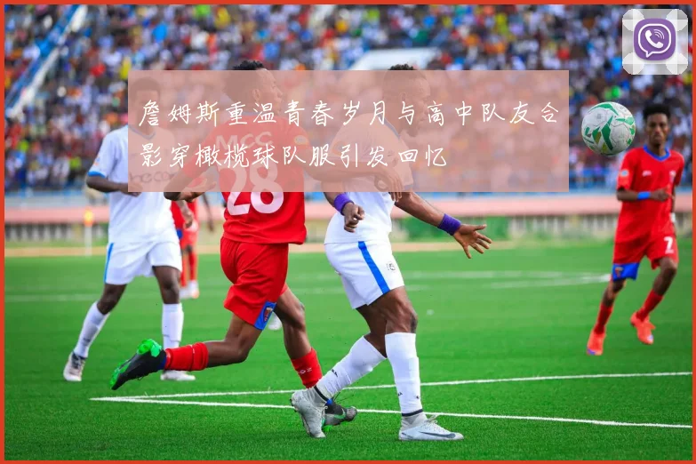詹姆斯重温青春岁月与高中队友合影穿橄榄球队服引发回忆