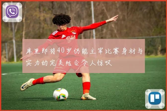 库里即将40岁仍能主宰比赛身材与实力的完美结合令人惊叹