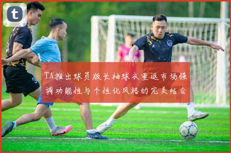 TA推出球员版长袖球衣重返市场强调功能性与个性化风格的完美结合