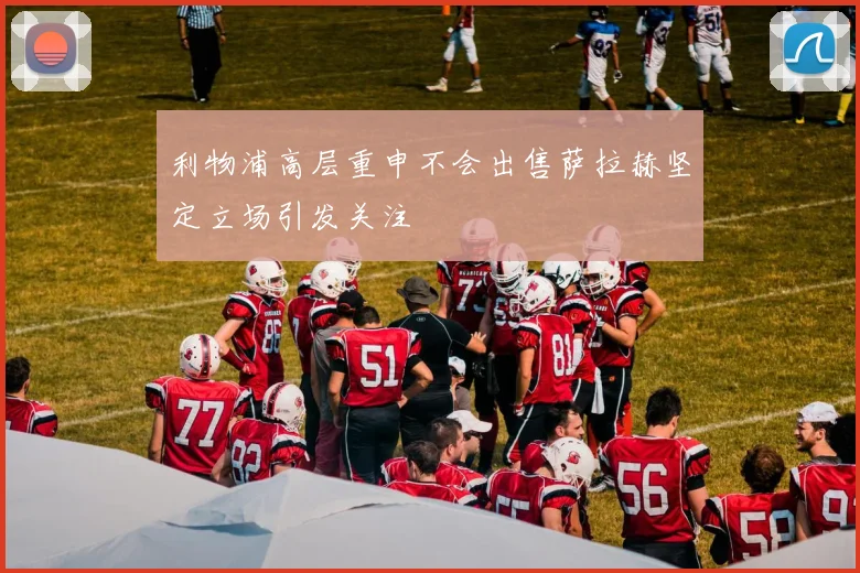 利物浦高层重申不会出售萨拉赫坚定立场引发关注