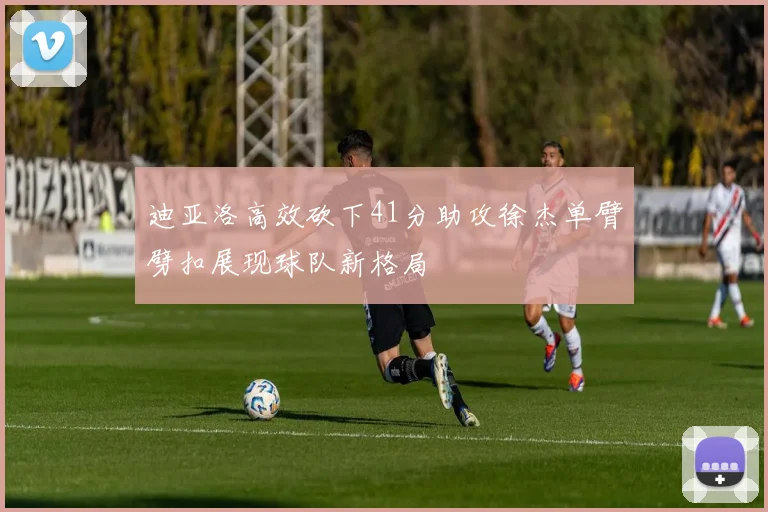迪亚洛高效砍下41分助攻徐杰单臂劈扣展现球队新格局
