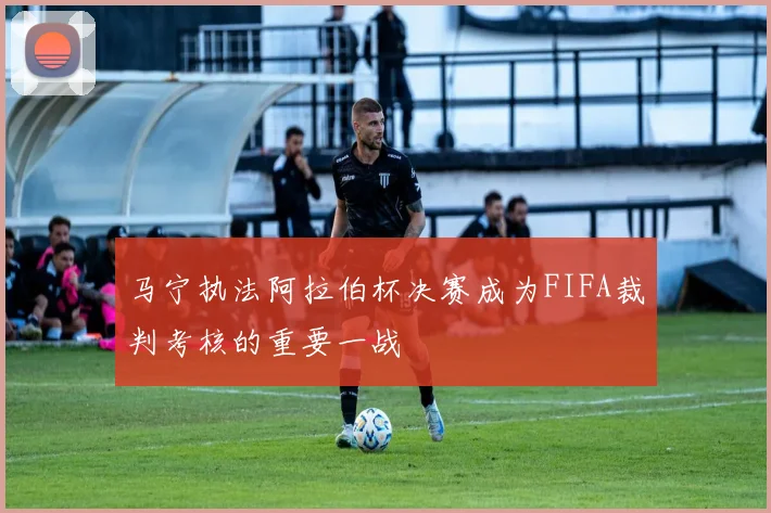 马宁执法阿拉伯杯决赛成为FIFA裁判考核的重要一战