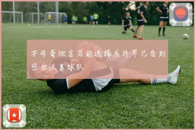 字母哥坦言若能选择或许早已告别密尔沃基球队
