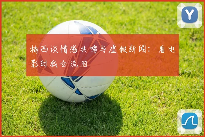 梅西谈情感共鸣与虚假新闻：看电影时我会流泪