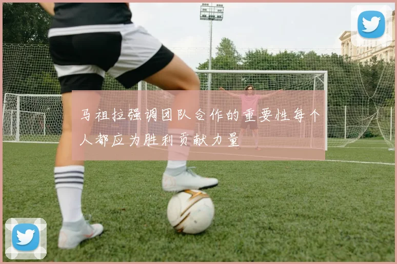 马祖拉强调团队合作的重要性每个人都应为胜利贡献力量
