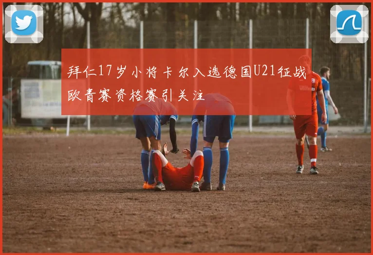 拜仁17岁小将卡尔入选德国U21征战欧青赛资格赛引关注