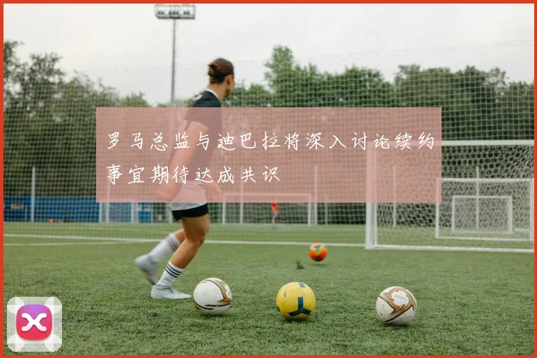 罗马总监与迪巴拉将深入讨论续约事宜期待达成共识