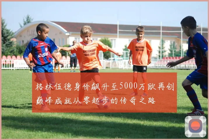 格林伍德身价飙升至5000万欧再创巅峰成就从零起步的传奇之路