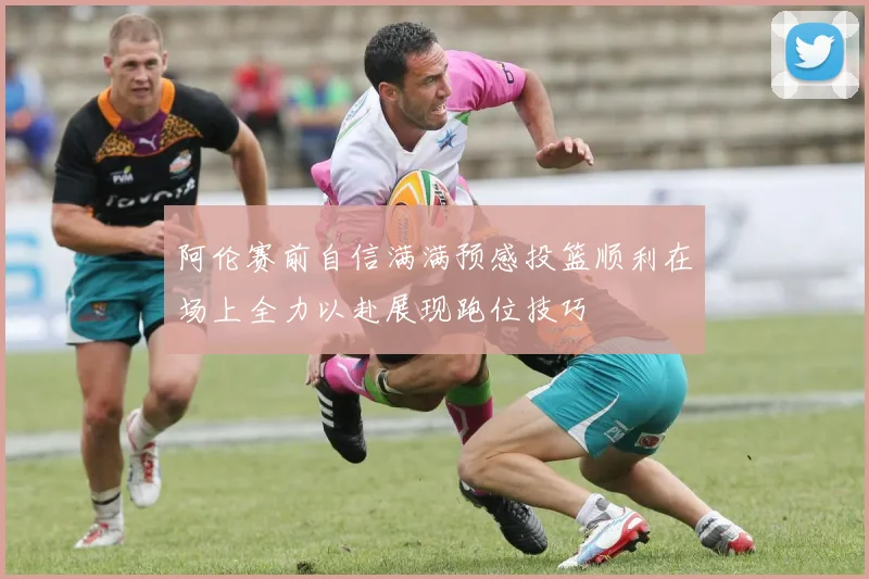 阿伦赛前自信满满预感投篮顺利在场上全力以赴展现跑位技巧