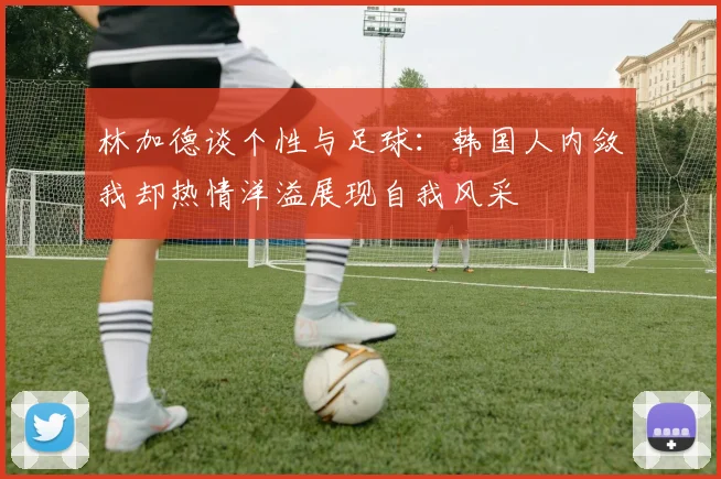 林加德谈个性与足球：韩国人内敛我却热情洋溢展现自我风采