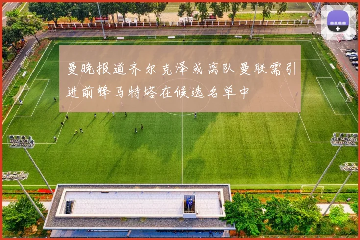 曼晚报道齐尔克泽或离队曼联需引进前锋马特塔在候选名单中
