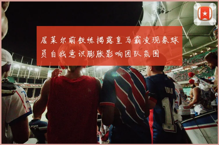 居莱尔前教练揭露皇马霸凌现象球员自我意识膨胀影响团队氛围