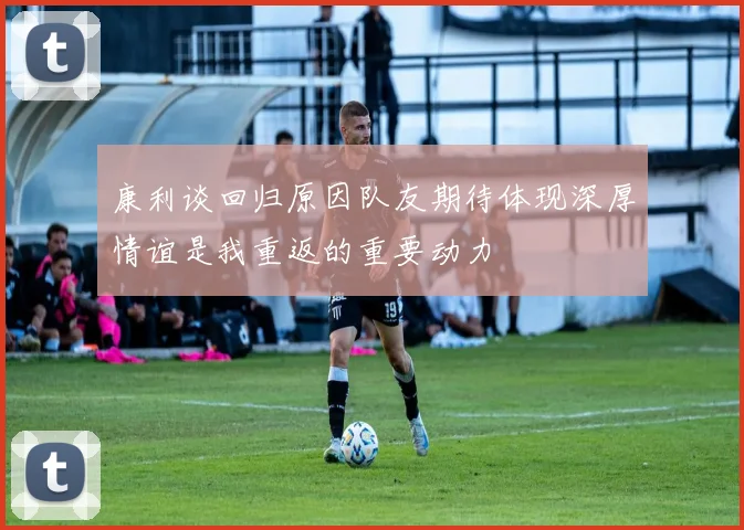 康利谈回归原因队友期待体现深厚情谊是我重返的重要动力