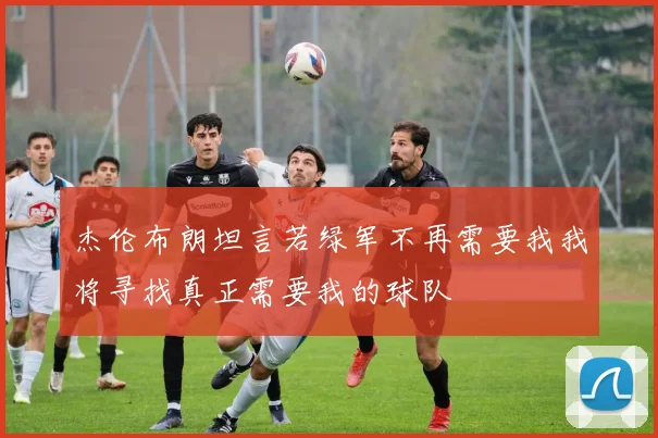 杰伦布朗坦言若绿军不再需要我我将寻找真正需要我的球队