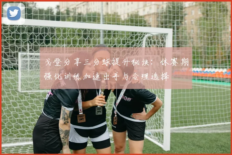 戈登分享三分球提升秘诀：休赛期强化训练加速出手与合理选择