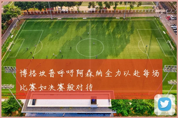 博格坎普呼吁阿森纳全力以赴每场比赛如决赛般对待