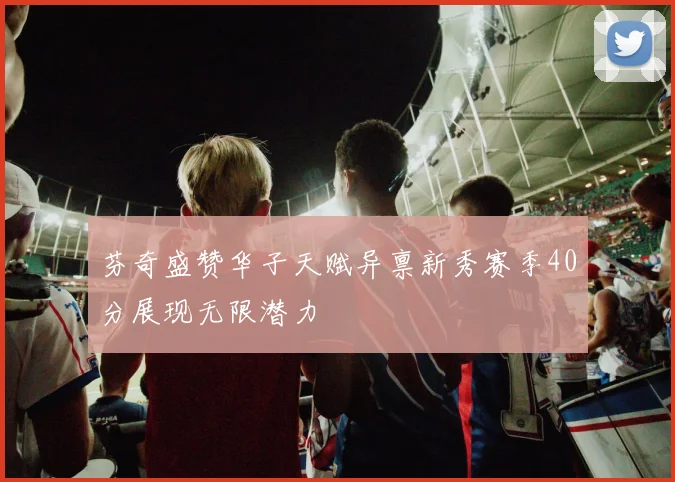芬奇盛赞华子天赋异禀新秀赛季40分展现无限潜力