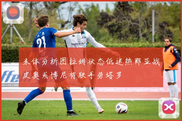 米体分析图拉姆状态低迷热那亚战皮奥或博尼将联手劳塔罗