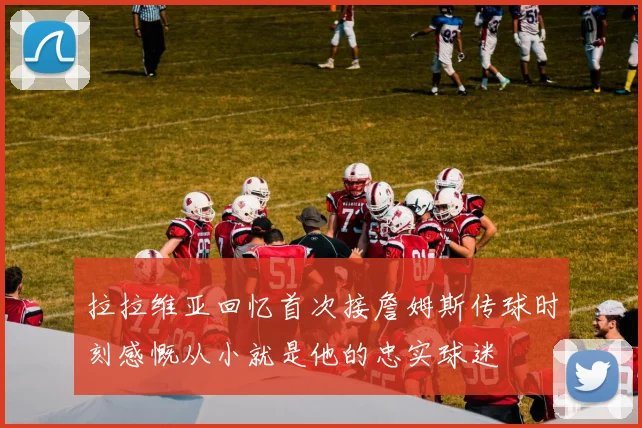 拉拉维亚回忆首次接詹姆斯传球时刻感慨从小就是他的忠实球迷