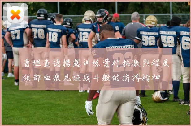 普理查德揭露训练营对抗激烈程度颈部血痕见证战斗般的拼搏精神