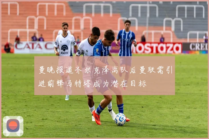 曼晚报道齐尔克泽离队后曼联需引进前锋马特塔成为潜在目标