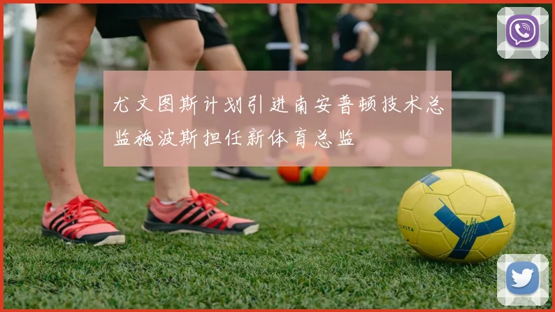 尤文图斯计划引进南安普顿技术总监施波斯担任新体育总监