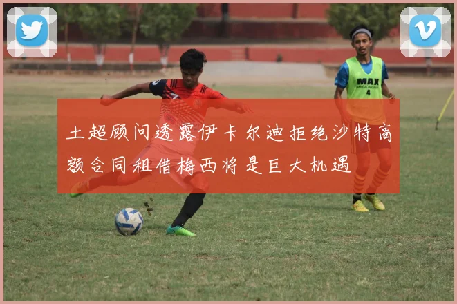 土超顾问透露伊卡尔迪拒绝沙特高额合同租借梅西将是巨大机遇