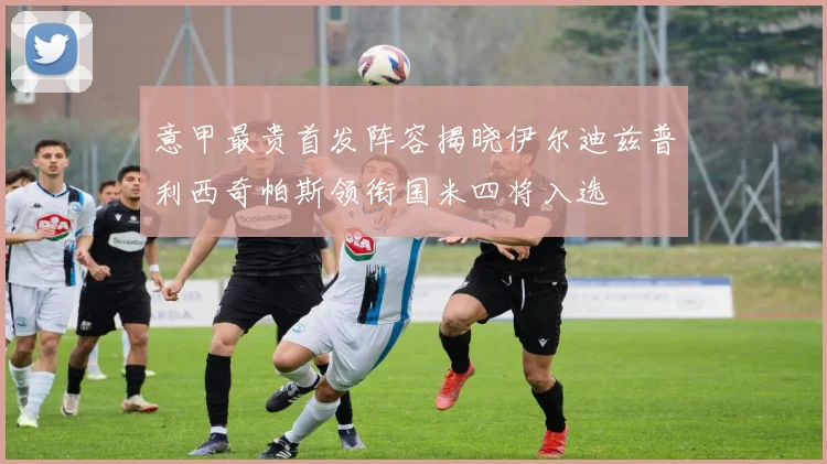 意甲最贵首发阵容揭晓伊尔迪兹普利西奇帕斯领衔国米四将入选