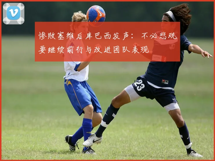 惨败塞维后库巴西发声：不必悲观要继续前行与改进团队表现