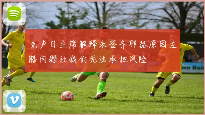克卢日主席解释未签齐耶赫原因左膝问题让我们无法承担风险