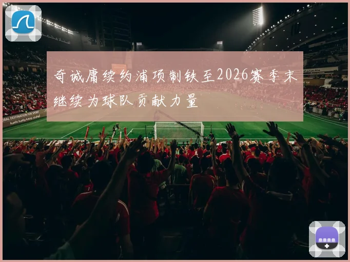 奇诚庸续约浦项制铁至2026赛季末继续为球队贡献力量